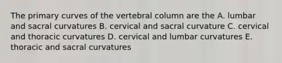 The primary curves of the vertebral column are the A. lumbar and sacral curvatures B. cervical and sacral curvature C. cervical and thoracic curvatures D. cervical and lumbar curvatures E. thoracic and sacral curvatures