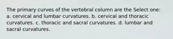 The primary curves of the vertebral column are the Select one: a. cervical and lumbar curvatures. b. cervical and thoracic curvatures. c. thoracic and sacral curvatures. d. lumbar and sacral curvatures.