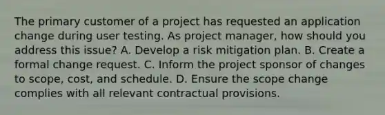 The primary customer of a project has requested an application change during user testing. As project manager, how should you address this issue? A. Develop a risk mitigation plan. B. Create a formal change request. C. Inform the project sponsor of changes to scope, cost, and schedule. D. Ensure the scope change complies with all relevant contractual provisions.