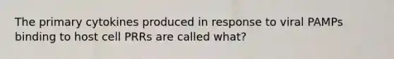 The primary cytokines produced in response to viral PAMPs binding to host cell PRRs are called what?