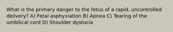 What is the primary danger to the fetus of a rapid, uncontrolled delivery? A) Fetal asphyxiation B) Apnea C) Tearing of the umbilical cord D) Shoulder dystocia