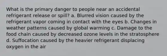 What is the primary danger to people near an accidental refrigerant release or spill? a. Blurred vision caused by the refrigerant vapor coming in contact with the eyes b. Changes in weather patterns caused by global warming c. Damage to the food chain caused by decreased ozone levels in the stratosphere d. Suffocation caused by the heavier refrigerant displacing oxygen in the air