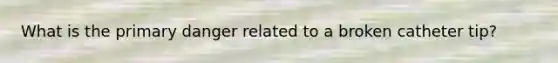 What is the primary danger related to a broken catheter tip?