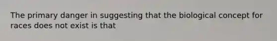 The primary danger in suggesting that the biological concept for races does not exist is that