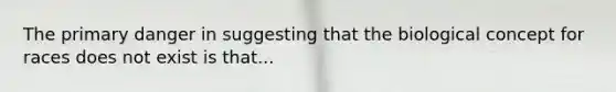The primary danger in suggesting that the biological concept for races does not exist is that...