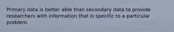 Primary data is better able than secondary data to provide researchers with information that is specific to a particular problem.