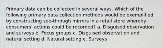 Primary data can be collected in several ways. Which of the following primary data collection methods would be exemplified by constructing see-through mirrors in a retail store whereby consumers' actions could be recorded? a. Disguised observation and surveys b. Focus groups c. Disguised observation and natural setting d. Natural setting e. Surveys