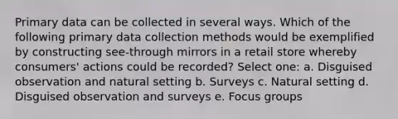 Primary data can be collected in several ways. Which of the following primary data collection methods would be exemplified by constructing see-through mirrors in a retail store whereby consumers' actions could be recorded? Select one: a. Disguised observation and natural setting b. Surveys c. Natural setting d. Disguised observation and surveys e. Focus groups