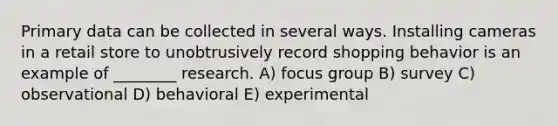 Primary data can be collected in several ways. Installing cameras in a retail store to unobtrusively record shopping behavior is an example of ________ research. A) focus group B) survey C) observational D) behavioral E) experimental