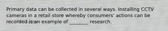 Primary data can be collected in several ways. Installing CCTV cameras in a retail store whereby consumers' actions can be recorded is an example of ________ research.