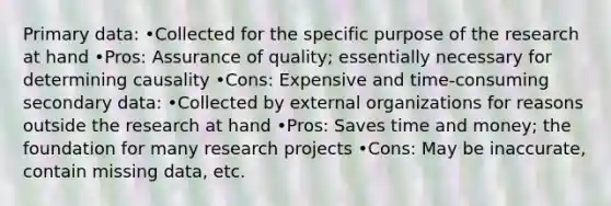 Primary data: •Collected for the specific purpose of the research at hand •Pros: Assurance of quality; essentially necessary for determining causality •Cons: Expensive and time-consuming secondary data: •Collected by external organizations for reasons outside the research at hand •Pros: Saves time and money; the foundation for many research projects •Cons: May be inaccurate, contain missing data, etc.