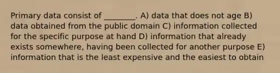 Primary data consist of ________. A) data that does not age B) data obtained from the public domain C) information collected for the specific purpose at hand D) information that already exists somewhere, having been collected for another purpose E) information that is the least expensive and the easiest to obtain