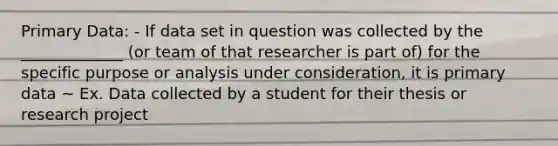 Primary Data: - If data set in question was collected by the _____________ (or team of that researcher is part of) for the specific purpose or analysis under consideration, it is primary data ~ Ex. Data collected by a student for their thesis or research project