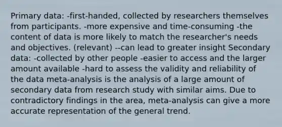 Primary data: -first-handed, collected by researchers themselves from participants. -more expensive and time-consuming -the content of data is more likely to match the researcher's needs and objectives. (relevant) --can lead to greater insight Secondary data: -collected by other people -easier to access and the larger amount available -hard to assess the validity and reliability of the data meta-analysis is the analysis of a large amount of secondary data from research study with similar aims. Due to contradictory findings in the area, meta-analysis can give a more accurate representation of the general trend.