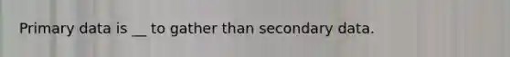 Primary data is __ to gather than secondary data.