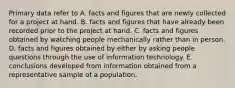 Primary data refer to A. facts and figures that are newly collected for a project at hand. B. facts and figures that have already been recorded prior to the project at hand. C. facts and figures obtained by watching people mechanically rather than in person. D. facts and figures obtained by either by asking people questions through the use of information technology. E. conclusions developed from information obtained from a representative sample of a population.