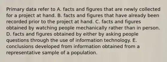 Primary data refer to A. facts and figures that are newly collected for a project at hand. B. facts and figures that have already been recorded prior to the project at hand. C. facts and figures obtained by watching people mechanically rather than in person. D. facts and figures obtained by either by asking people questions through the use of information technology. E. conclusions developed from information obtained from a representative sample of a population.