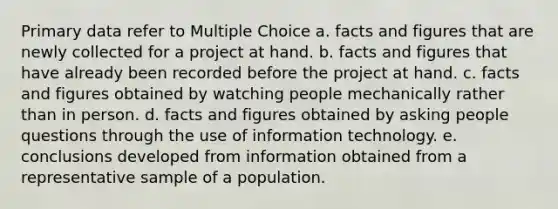 Primary data refer to Multiple Choice a. facts and figures that are newly collected for a project at hand. b. facts and figures that have already been recorded before the project at hand. c. facts and figures obtained by watching people mechanically rather than in person. d. facts and figures obtained by asking people questions through the use of information technology. e. conclusions developed from information obtained from a representative sample of a population.