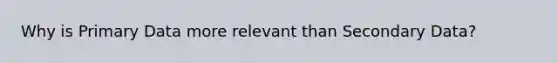 Why is Primary Data more relevant than Secondary Data?