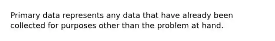 Primary data represents any data that have already been collected for purposes other than the problem at hand.