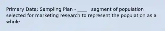 Primary Data: Sampling Plan - ____ : segment of population selected for marketing research to represent the population as a whole