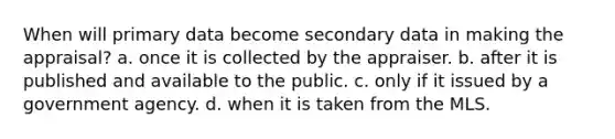 When will primary data become secondary data in making the appraisal? a. once it is collected by the appraiser. b. after it is published and available to the public. c. only if it issued by a government agency. d. when it is taken from the MLS.