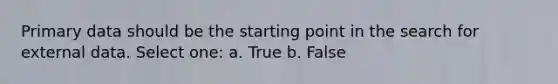 Primary data should be the starting point in the search for external data. Select one: a. True b. False