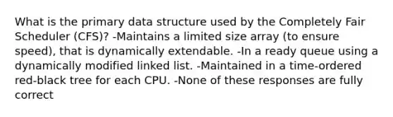 What is the primary data structure used by the Completely Fair Scheduler (CFS)? -Maintains a limited size array (to ensure speed), that is dynamically extendable. -In a ready queue using a dynamically modified linked list. -Maintained in a time-ordered red-black tree for each CPU. -None of these responses are fully correct