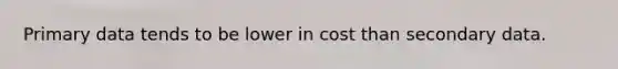 Primary data tends to be lower in cost than secondary data.