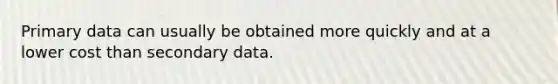 Primary data can usually be obtained more quickly and at a lower cost than secondary data.