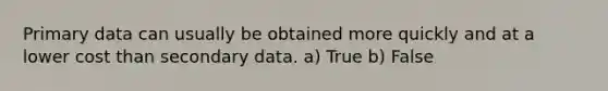 Primary data can usually be obtained more quickly and at a lower cost than secondary data. a) True b) False