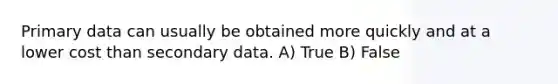 Primary data can usually be obtained more quickly and at a lower cost than secondary data. A) True B) False