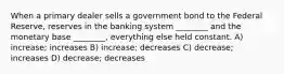 When a primary dealer sells a government bond to the Federal Reserve, reserves in the banking system ________ and the monetary base ________, everything else held constant. A) increase; increases B) increase; decreases C) decrease; increases D) decrease; decreases