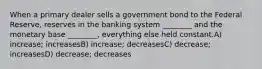 When a primary dealer sells a government bond to the Federal Reserve, reserves in the banking system ________ and the monetary base ________, everything else held constant.A) increase; increasesB) increase; decreasesC) decrease; increasesD) decrease; decreases