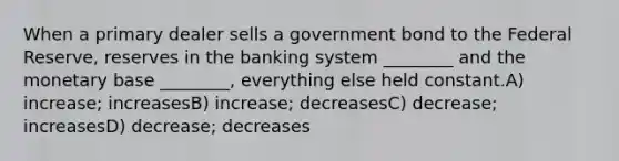 When a primary dealer sells a government bond to the Federal Reserve, reserves in the banking system ________ and the monetary base ________, everything else held constant.A) increase; increasesB) increase; decreasesC) decrease; increasesD) decrease; decreases