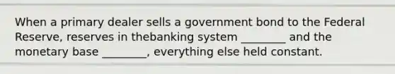 When a primary dealer sells a government bond to the Federal Reserve, reserves in thebanking system ________ and the monetary base ________, everything else held constant.