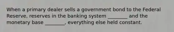 When a primary dealer sells a government bond to the Federal​ Reserve, reserves in the banking system​ ________ and the monetary base​ ________, everything else held constant.