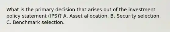 What is the primary decision that arises out of the investment policy statement (IPS)? A. Asset allocation. B. Security selection. C. Benchmark selection.