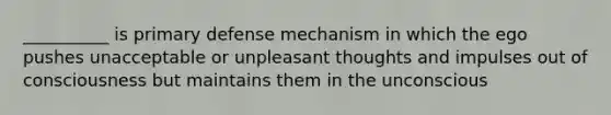 __________ is primary defense mechanism in which the ego pushes unacceptable or unpleasant thoughts and impulses out of consciousness but maintains them in the unconscious