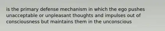 is the primary defense mechanism in which the ego pushes unacceptable or unpleasant thoughts and impulses out of consciousness but maintains them in the unconscious