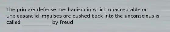 The primary defense mechanism in which unacceptable or unpleasant id impulses are pushed back into the unconscious is called ____________ by Freud