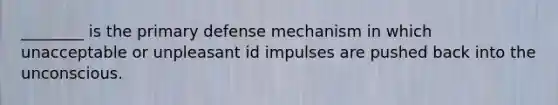 ________ is the primary defense mechanism in which unacceptable or unpleasant id impulses are pushed back into the unconscious.