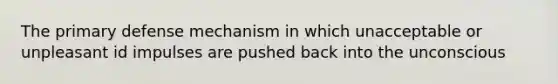 The primary defense mechanism in which unacceptable or unpleasant id impulses are pushed back into the unconscious