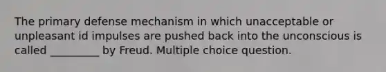 The primary defense mechanism in which unacceptable or unpleasant id impulses are pushed back into the unconscious is called _________ by Freud. Multiple choice question.