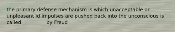 the primary defense mechanism is which unacceptable or unpleasant id impulses are pushed back into the unconscious is called _________ by Freud
