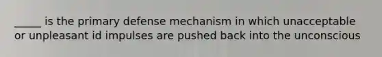 _____ is the primary defense mechanism in which unacceptable or unpleasant id impulses are pushed back into the unconscious