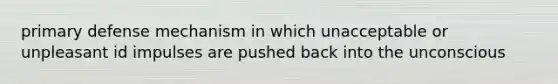 primary defense mechanism in which unacceptable or unpleasant id impulses are pushed back into the unconscious