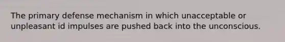 The primary defense mechanism in which unacceptable or unpleasant id impulses are pushed back into the unconscious.