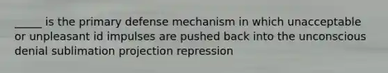 _____ is the primary defense mechanism in which unacceptable or unpleasant id impulses are pushed back into the unconscious denial sublimation projection repression