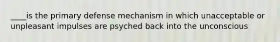 ____is the primary defense mechanism in which unacceptable or unpleasant impulses are psyched back into the unconscious